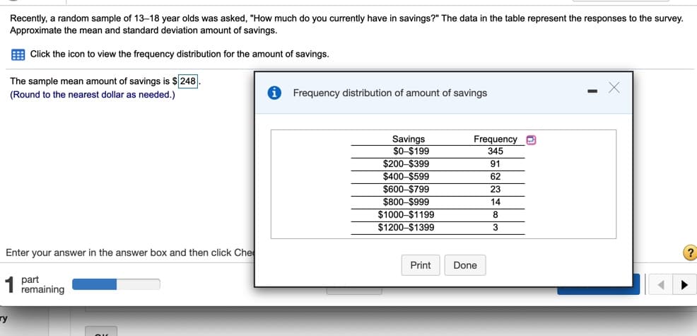 Recently, a random sample of 13-18 year olds was asked, "How much do you currently have in savings?" The data in the table represent the responses to the survey.
Approximate the mean and standard deviation amount of savings.
E Click the icon to view the frequency distribution for the amount of savings.
The sample mean amount of savings is $ 248.
(Round to the nearest dollar as needed.)
Frequency distribution of amount of savings
Frequency
Savings
$O $199
$200-$399
$400-$599
$600-$799
345
91
62
23
$800-$999
14
$1000-$1199
$1200-$1399
8
3
