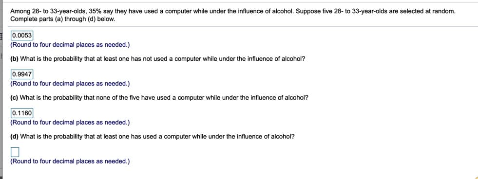 Among 28- to 33-year-olds, 35% say they have used a computer while under the influence of alcohol. Suppose five 28- to 33-year-olds are selected at random.
Complete parts (a) through (d) below.
0.0053
(Round to four decimal places as needed.)
(b) What is the probability that at least one has not used a computer while under the influence of alcohol?
0.9947
(Round to four decimal places as needed.)
(c) What is the probability that none of the five have used a computer while under the influence of alcohol?
0.1160
(Round to four decimal places as needed.)
(d) What is the probability that at least one has used a computer while under the influence of alcohol?
(Round to four decimal places as needed.)
