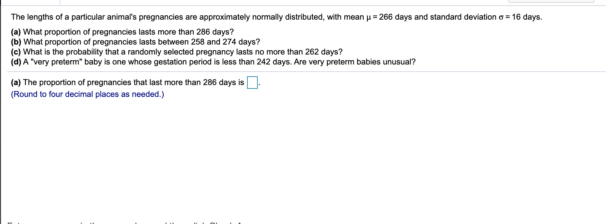 The lengths of a particular animal's pregnancies are approximately normally distributed, with mean p = 266 days and standard deviation o = 16 days.
(a) What proportion of pregnancies lasts more than 286 days?
(b) What proportion of pregnancies lasts between 258 and 274 days?
(c) What is the probability that a randomly selected pregnancy lasts no more than 262 days?
(d) A "very preterm" baby is one whose gestation period is less than 242 days. Are very preterm babies unusual?
(a) The proportion of pregnancies that last more than 286 days is
(Round to four decimal places as needed.)
