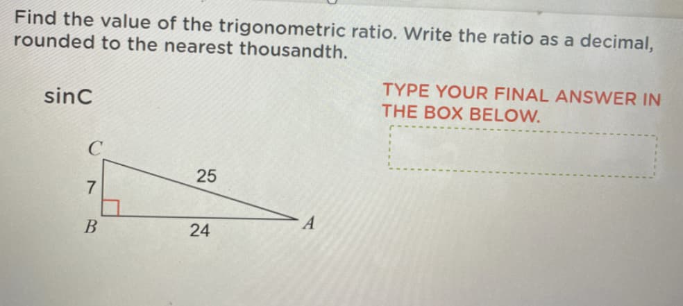 Find the value of the trigonometric ratio. Write the ratio as a decimal,
rounded to the nearest thousandth.
TYPE YOUR FINAL ANSWER IN
sinc
THE BOX BELOW.
25
7
24
