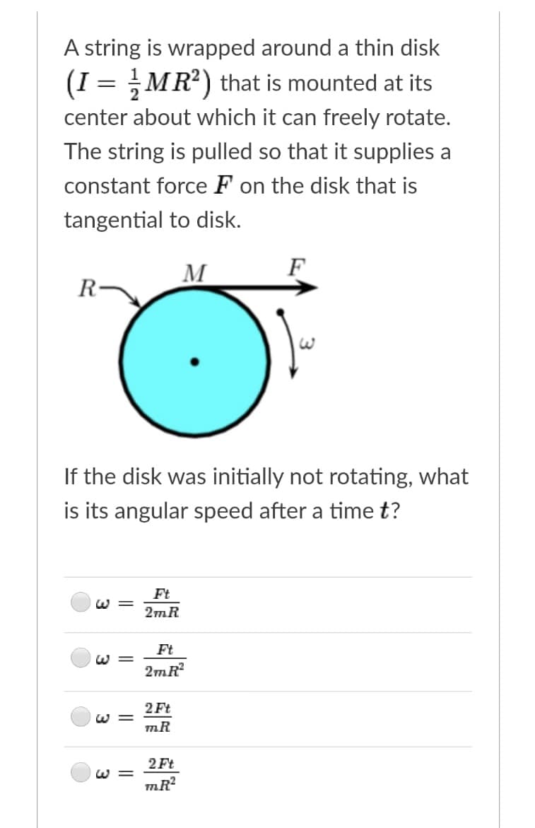 A string is wrapped around a thin disk
(I = MR?) that is mounted at its
center about which it can freely rotate.
The string is pulled so that it supplies a
constant force F on the disk that is
tangential to disk.
M
F
R-
If the disk was initially not rotating, what
is its angular speed after a time t?
Ft
W =
2mR
Ft
W =
2mR
2 Ft
W =
mR
2 Ft
W =
mR?
