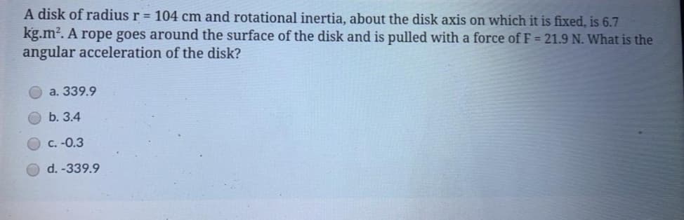 A disk of radius r = 104 cm and rotational inertia, about the disk axis on which it is fixed, is 6.7
kg.m?. A rope goes around the surface of the disk and is pulled with a force of F = 21.9 N. What is the
angular acceleration of the disk?
a. 339.9
b. 3.4
C. -0.3
d. -339.9
