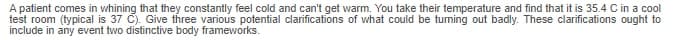 A patient comes in whining that they constantly feel cold and can't get warm. You take their temperature and find that it is 35.4 C in a cool
test room (typical is 37 C). Give three various potential clarifications of what could be turning out badly. These clarifications ought to
include in any event two distinctive body frameworks.
