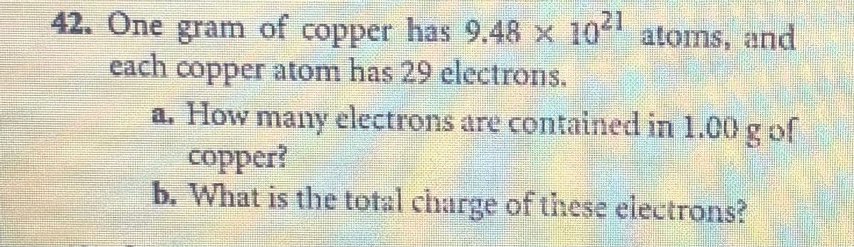42. One gram of copper has 9.48 x 104 atoms, and
each
copper atom has 29 electrons.
a. How many electrons are contained in 1.00g of
copper?
b. What is the total charge of these electrons?
