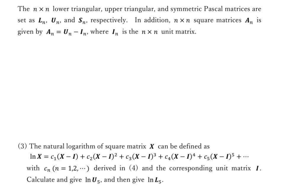 The n xn lower triangular, upper triangular, and symmetric Pascal matrices are
set as Ln, Un, and Sn, respectively. In addition, n x n square matrices An is
given by An = Un - In, where I, is the n xn unit matrix.
(3) The natural logarithm of square matrix X can be defined as
In X = c, (X – I) + c2(X – 1)² + c3(X - 1)3 + c4(X – 1)* + c5(X – 1)5 + ..
with Cn (n = 1,2, ..) derived in (4) and the corresponding unit matrix I.
Calculate and give In U5, and then give In Ls.
