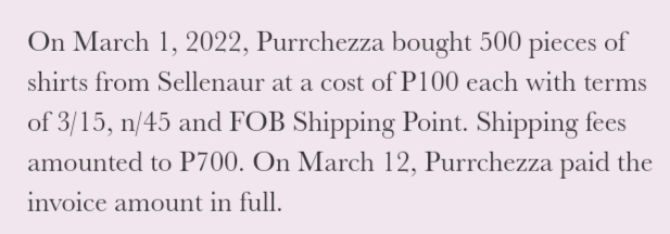 On March 1, 2022, Purrchezza bought 500 pieces of
shirts from Sellenaur at a cost of P100 each with terms
of 3/15, n/45 and FOB Shipping Point. Shipping fees
amounted to P700. On March 12, Purrchezza paid the
invoice amount in full.
