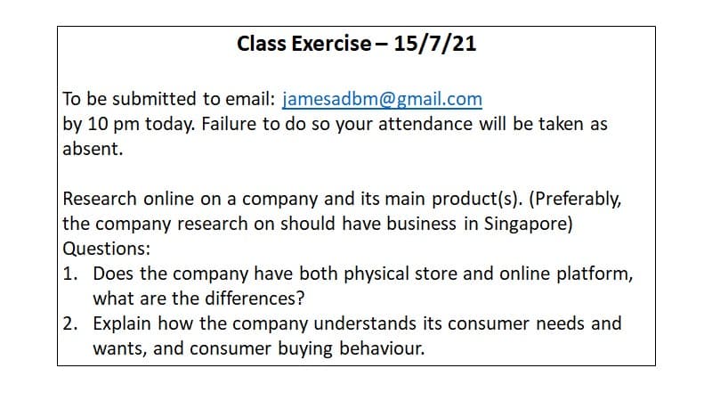 Class Exercise– 15/7/21
To be submitted to email: jamesadbm@gmail.com
by 10 pm today. Failure to do so your attendance will be taken as
absent.
Research online on a company and its main product(s). (Preferably,
the company research on should have business in Singapore)
Questions:
1. Does the company have both physical store and online platform,
what are the differences?
2. Explain how the company understands its consumer needs and
wants, and consumer buying behaviour.
