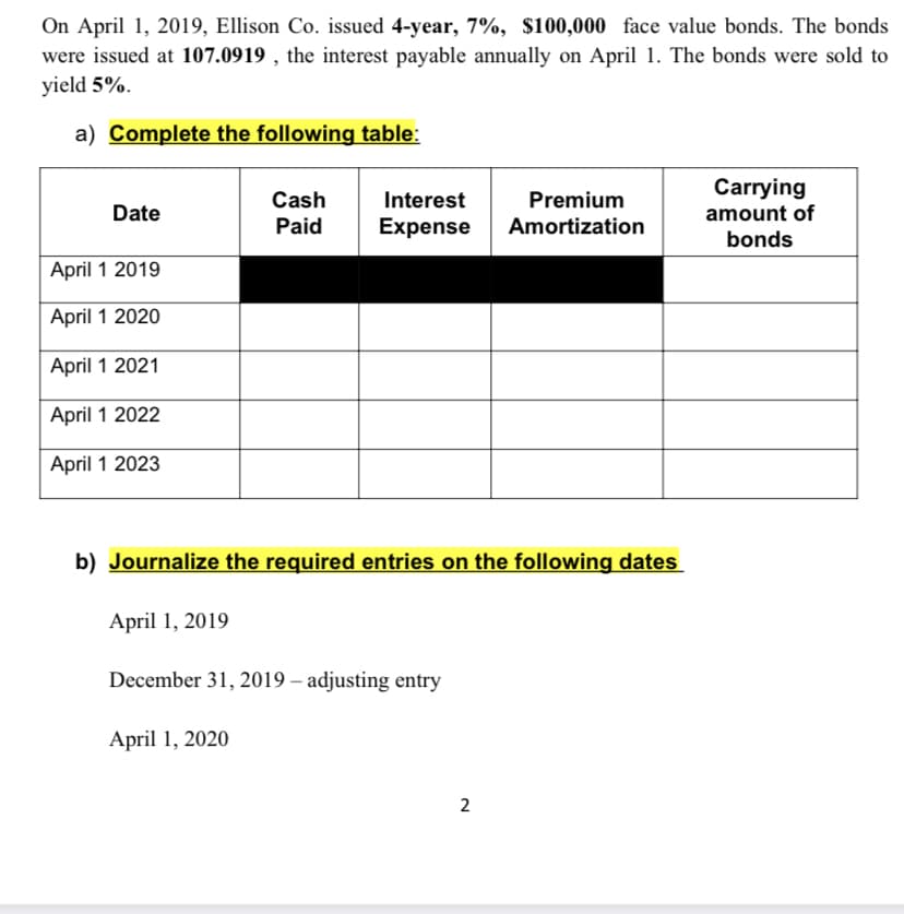 On April 1, 2019, Ellison Co. issued 4-year, 7%, $100,000 face value bonds. The bonds
were issued at 107.0919 , the interest payable annually on April 1. The bonds were sold to
yield 5%.
a) Complete the following table:
Carrying
Cash
Interest
Premium
Date
amount of
Paid
Expense
Amortization
bonds
April 1 2019
April 1 2020
April 1 2021
April 1 2022
April 1 2023
b) Journalize the required entries on the following dates
April 1, 2019
December 31, 2019 – adjusting entry
April 1, 2020
2
