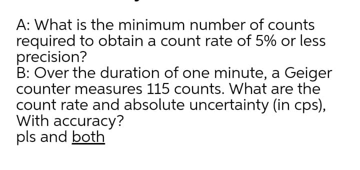 A: What is the minimum number of counts
required to obtain a count rate of 5% or less
precision?
B: Over the duration of one minute, a Geiger
counter measures 115 counts. What are the
count rate and absolute uncertainty (in cps),
With accuracy?
pls and both
