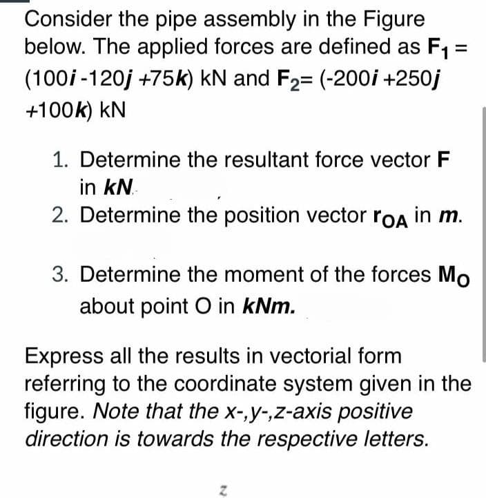 Consider the pipe assembly in the Figure
below. The applied forces are defined as F1 =
(100i -120j +75k) kN and F2= (-200i +250j
+100k) kN
1. Determine the resultant force vector F
in kN.
2. Determine the position vector roA in m.
3. Determine the moment of the forces Mo
about point O in kNm.
Express all the results in vectorial form
referring to the coordinate system given in the
figure. Note that the x-,y-,z-axis positive
direction is towards the respective letters.
