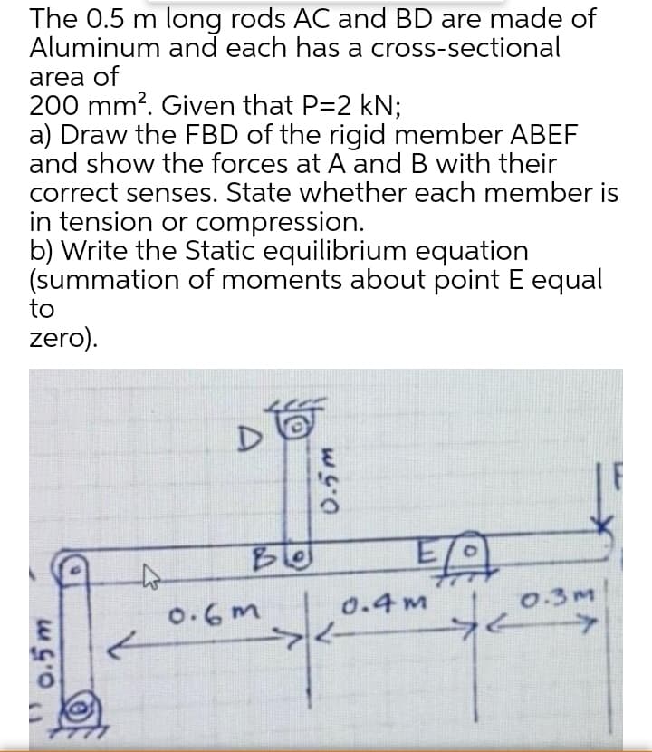 The 0.5 m long rods AC and BD are made of
Aluminum and each has a cross-sectional
area of
200 mm?. Given that P=2 kN;
a) Draw the FBD of the rigid member ABEF
and show the forces at A and B with their
correct senses. State whether each member is
in tension or compression.
b) Write the Static equilibrium equation
(summation of moments about point E equal
to
zero).
0.4m
0.3M
0.6m
