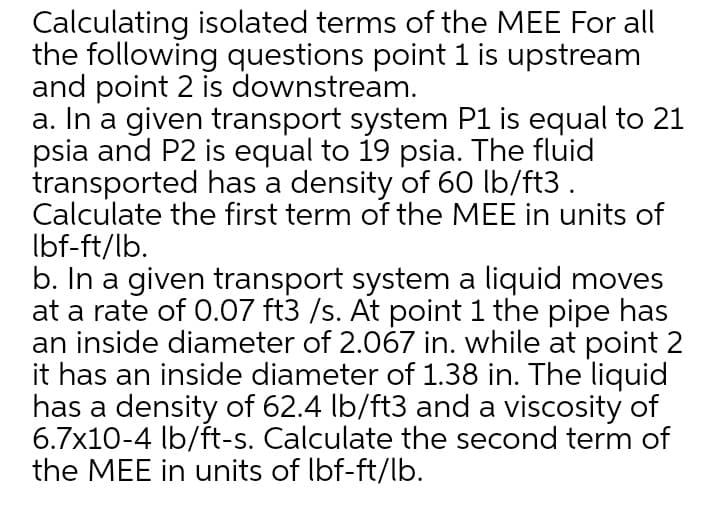 Calculating isolated terms of the MEE For all
the following questions point 1 is upstream
and point 2 is downstream.
a. In a given transport system P1 is equal to 21
psia and P2 is equal to 19 psia. The fluid
transported has a density of 60 lb/ft3 .
Calculate the first term of the MEE in units of
Ibf-ft/lb.
b. In a given transport system a liquid moves
at a rate of 0.07 ft3 /s. At point 1 the pipe has
an inside diameter of 2.067 in. while at point 2
it has an inside diameter of 1.38 in. The liquid
has a density of 62.4 Ib/ft3 and a viscosity of
6.7x10-4 lb/ft-s. Calculate the second term of
the MEE in units of Ibf-ft/lb.
