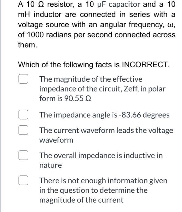 A 10 Q resistor, a 10 µF capacitor and a 10
mH inductor are connected in series with a
voltage source with an angular frequency, w,
of 1000 radians per second connected across
them.
Which of the following facts is INCORRECT.
The magnitude of the effective
impedance of the circuit, Zeff, in polar
form is 90.55 Q
The impedance angle is -83.66 degrees
The current waveform leads the voltage
waveform
The overall impedance is inductive in
nature
There is not enough information given
in the question to determine the
magnitude of the current
