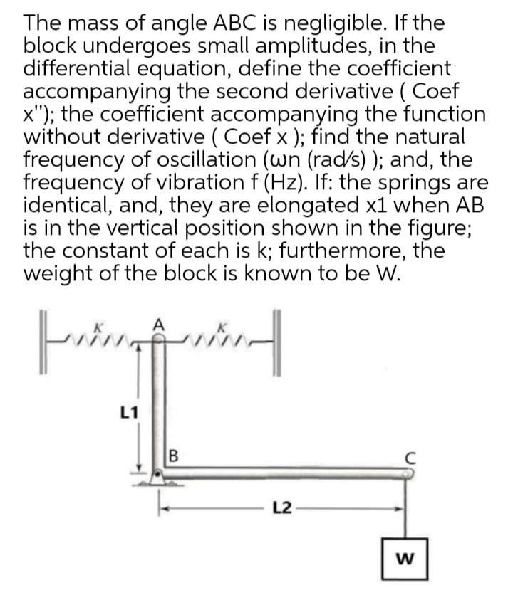 The mass of angle ABC is negligible. If the
block undergoes small amplitudes, in the
differential equation, define the coefficient
accompanying the second derivative ( Coef
x"); the coefficient accompanying the function
without derivative ( Coef x); find the natural
frequency of oscillation (wn (rad/s) ); and, the
frequency of vibration f (Hz). If: the springs are
identical, and, they are elongated x1 when AB
is in the vertical position shown in the figure;
the constant of each is k; furthermore, the
weight of the block is known to be W.
A
L1
B
L2
w
