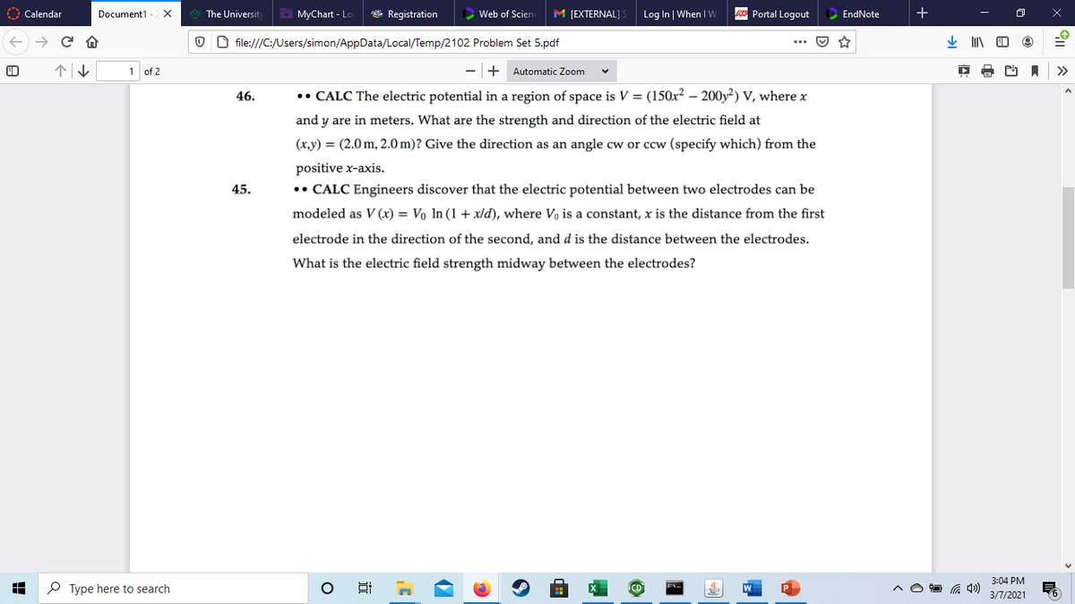 O Calendar
The Universit
O MyChart - Lo
* Registration
Web of Scienc
M [EXTERNAL]
Log In When IW
Portal Logout
Document1
EndNote
O O file:///C:/Users/simon/AppData/Local/Temp/2102 Problem Set 5.pdf
1 of 2
+ Automatic Zoom
>>
46.
• CALC The electric potential in a region of space is V = (150x? – 200y²) V, where x
and y are in meters. What are the strength and direction of the electric field at
(x.y) = (2.0 m, 2.0 m)? Give the direction as an angle cw or ccw (specify which) from the
positive x-axis.
•• CALC Engineers discover that the electric potential between two electrodes can be
45.
modeled as V (x) = Vo ln (1 + x/d), where Vo is a constant, x is the distance from the first
electrode in the direction of the second, and d is the distance between the electrodes.
What is the electric field strength midway between the electrodes?
3:04 PM
P Type here to search
3/7/2021
