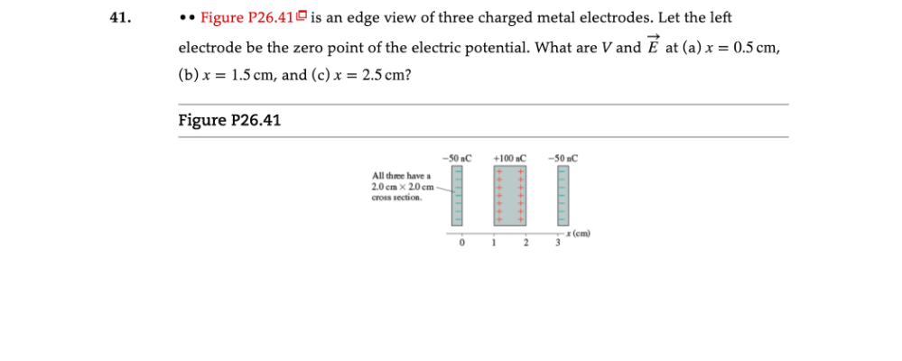41.
•• Figure P26.410 is an edge view of three charged metal electrodes. Let the left
electrode be the zero point of the electric potential. What are V and É at (a) x = 0.5 cm,
(b) x = 1.5 cm, and (c) x = 2.5 cm?
Figure P26.41
-50 nC
+100C
-50 nC
All three have a
2.0 cm x 2.0 cm
cross section.
-х (сm)
3.

