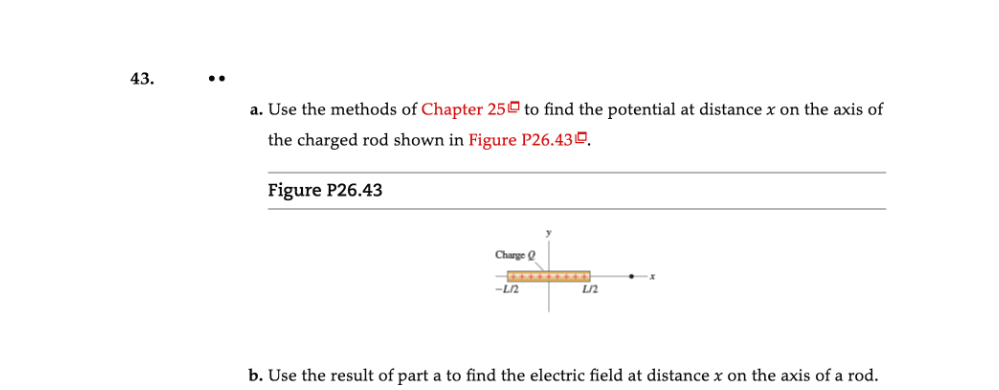 43.
a. Use the methods of Chapter 25 to find the potential at distance x on the axis of
the charged rod shown in Figure P26.43º.
Figure P26.43
Charge Q
-L2
L/2
b. Use the result of part a to find the electric field at distance x on the axis of a rod.
