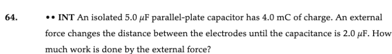 64.
•• INT An isolated 5.0 µF parallel-plate capacitor has 4.0 mC of charge. An external
force changes the distance between the electrodes until the capacitance is 2.0 µF. How
much work is done by the external force?
