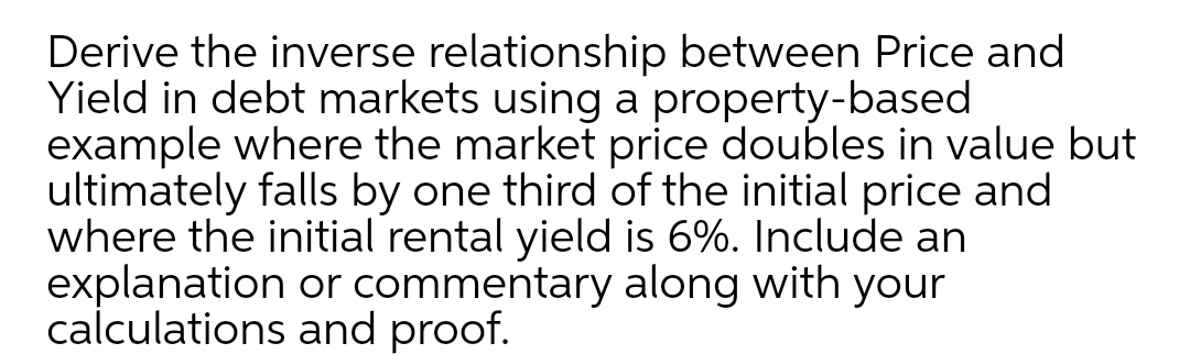 Derive the inverse relationship between Price and
Yield in debt markets using a property-based
example where the market price doubles in value but
ultimately falls by one third of the initial price and
where the initial rental yield is 6%. Include an
explanation or commentary along with your
calculations and proof.
