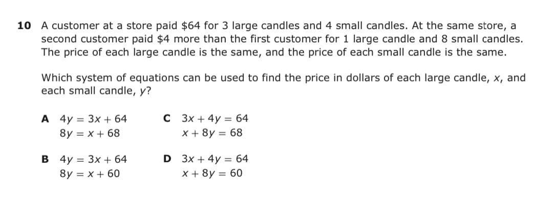 10 A customer at a store paid $64 for 3 large candles and 4 small candles. At the same store, a
second customer paid $4 more than the first customer for 1 large candle and 8 small candles.
The price of each large candle is the same, and the price of each small candle is the same.
Which system of equations can be used to find the price in dollars of each large candle, x, and
each small candle, y?
А 4у 3 Зx + 64
8y 3D х + 68
с 3х + 4y %3 64
x+ 8у — 68
В 4у 3 Зх + 64
D 3x + 4y = 64
8y = x + 60
x+ 8у — 60
