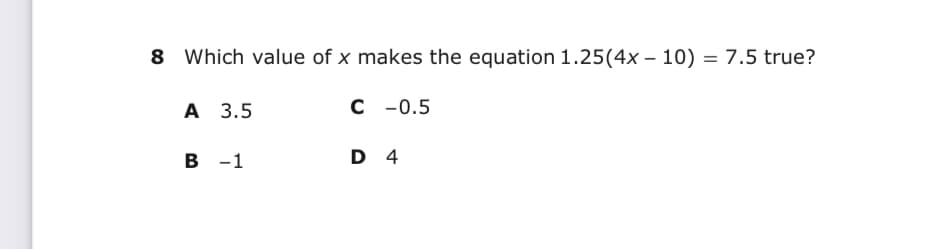 8 Which value of x makes the equation 1.25(4x – 10) = 7.5 true?
А 3.5
C - 0.5
в -1
D 4
