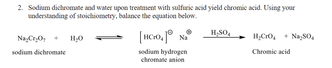 2. Sodium dichromate and water upon treatment with sulfuric acid yield chromic acid. Using your
understanding of stoichiometry, balance the equation below.
Na₂Cr₂O7 + H₂O
sodium dichromate
[HCrO4] Na
sodium hydrogen
chromate anion
H₂SO4
+ Na₂SO4
H₂CRO4
Chromic acid