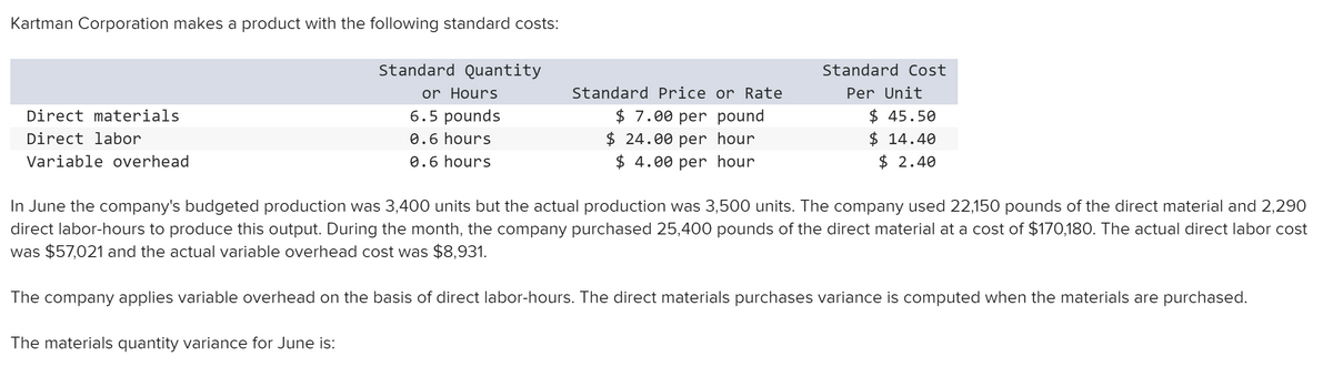 Kartman Corporation makes a product with the following standard costs:
Standard Quantity
Standard Cost
or Hours
6.5 pounds
Standard Price or Rate
Per Unit
$ 7.00 per pound
$ 24.00 per hour
$ 4.00 per hour
$ 45.50
$ 14.40
$ 2.40
Direct materials
Direct labor
0.6 hours
Variable overhead
0.6 hours
In June the company's budgeted production was 3,400 units but the actual production was 3,500 units. The company used 22,150 pounds of the direct material and 2,290
direct labor-hours to produce this output. During the month, the company purchased 25,400 pounds of the direct material at a cost of $170,180. The actual direct labor cost
was $57,021 and the
ctual variable overhead cos
was $8,931.
The company applies variable overhead on the basis of direct labor-hours. The direct materials purchases variance is computed when the materials are purchased.
The materials quantity variance for June is:
