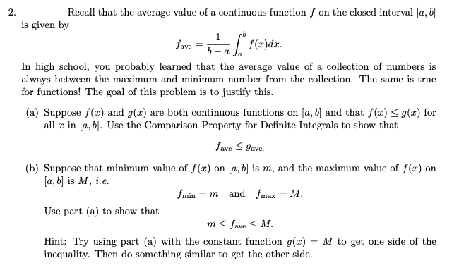 2.
Recall that the average value of a continuous function f on the closed interval [a, b]
is given by
1
fave
6 - a
In high school, you probably learned that the average value of a collection of numbers is
always between the maximum and minimum number from the collection. The same is true
for functions! The goal of this problem is to justify this.
(a) Suppose f(x) and g(x) are both continuous functions on [a, b] and that f(x) < g(x) for
all æ in [a, b]. Use the Comparison Property for Definite Integrals to show that
fave < 9ave.
(b) Suppose that minimum value of f(x) on [a, b) is m, and the maximum value of f(x) on
[a, b] is M, i.e.
fmin = m and fmax = M.
%3D
Use part (a) to show that
m< fave < M.
Hint: Try using part (a) with the constant function g(x) = M to get one side of the
inequality. Then do something similar to get the other side.
