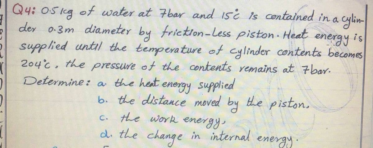 Q4: 05 1g cylin
of water at 7bar and 15i is contained in a
Osig
der o-3m diameter by friction-Less piston Heat
supplied until the temperature of cylinder contents becomes
204°c, the pressure of the contents remains at 7bar.
Determine: a the heat energy supplied
energy is
b. the distance moved by the piston.
the work energy,
di the change in internal energy
C.
