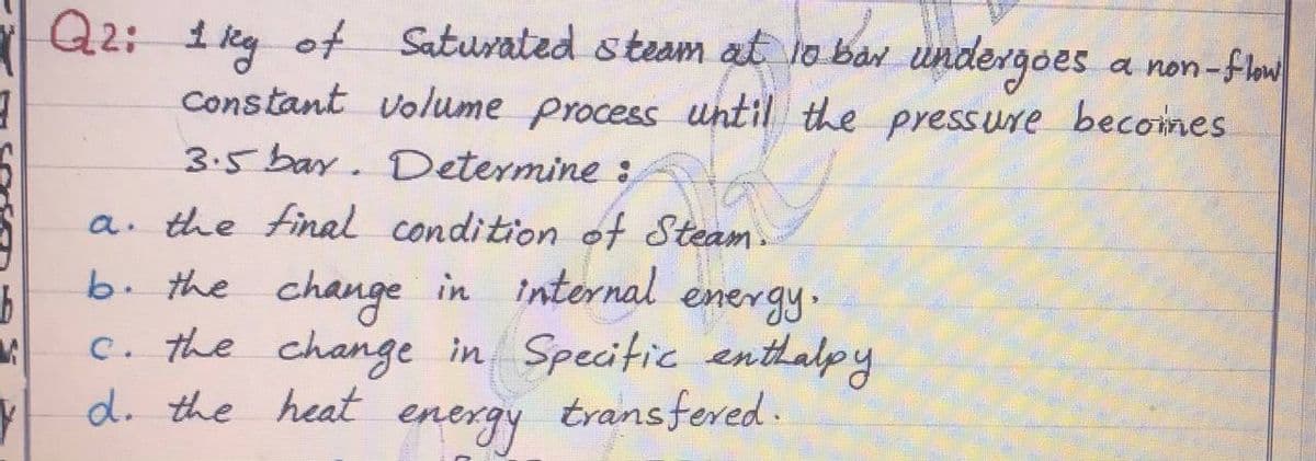 Q2: 1 kg ot Saturated steam at to ban undergoes a non-flo
Constant volume process until the press ure becomes
3.5 bay. Determine :
a. the final condition of Steam
b. the change in internal
energy.
c. the change in Specitic enthalpy
transfered .
d. the heat
energy
