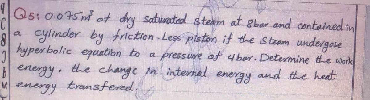 Q5: 0.075m of dry saturated steam at 8bar and contained in
cylinder by friction-Less piston if the Steam undergose
hyper bolic equation to a pressuve of 4bor. Detemine the work
benergy the change in internal
Menergy transfered,
energy
and the heat
