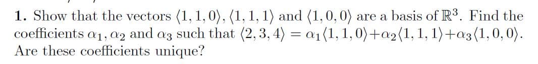1. Show that the vectors (1, 1,0), (1, 1, 1) and (1,0, 0) are a basis of R3. Find the
coefficients a1, az and az such that (2, 3, 4) = a1(1, 1,0)+a2(1,1, 1)+a3(1,0,0).
Are these coefficients unique?

