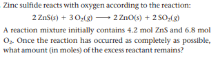 Zinc sulfide reacts with oxygen according to the reaction:
2 ZnS(s) + 30:(g) – 2 ZnO(s) + 2 SO-(g)
A reaction mixture initially contains 4.2 mol ZnS and 6.8 mol
O. Once the reaction has occurred as completely as possible,
what amount (in moles) of the excess reactant remains?
