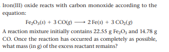 Iron(III) oxide reacts with carbon monoxide according to the
equation:
Fe,0;(6) + 3 CO(g) – 2 Fe(s) + 3 CO,(g)
A reaction mixture initially contains 22.55 g Fe,O, and 14.78 g
CO. Once the reaction has occurred as completely as possible,
what mass (in g) of the excess reactant remains?
