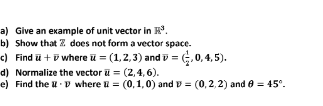 a) Give an example of unit vector in R3.
b) Show that Z does not form a vector space.
c) Find ū + ū where ū = (1,2,3) and v = (;,0,4, 5).
%3D
d) Normalize the vector ū = (2,4, 6).
e) Find the ū ·ī where ū = (0, 1,0) and v = (0,2,2) and 0 = 45°.
%3D
