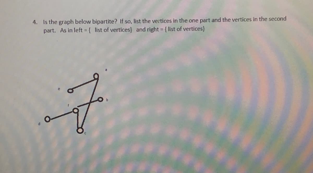 4. Is the graph below bipartite? If so, list the vertices in the one part and the vertices in the second
part. As in left = { list of vertices} and right = { list of vertices}
