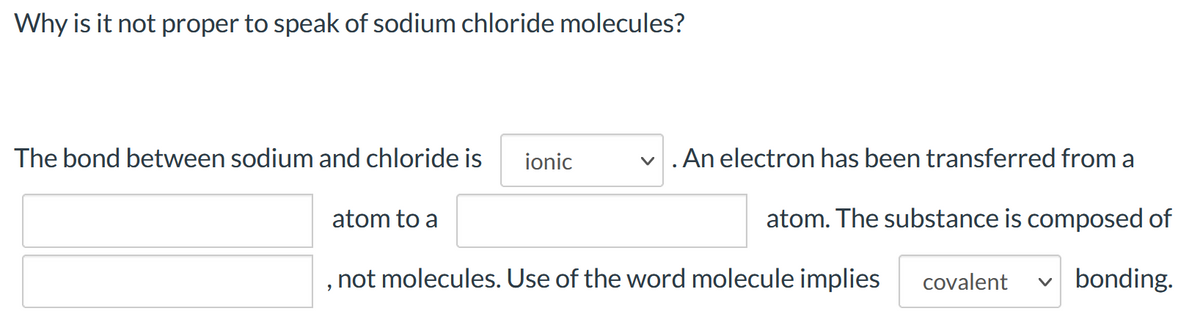 Why is it not proper to speak of sodium chloride molecules?
The bond between sodium and chloride is
ionic
v .An electron has been transferred from a
atom to a
atom. The substance is composed of
not molecules. Use of the word molecule implies
covalent
v bonding.
