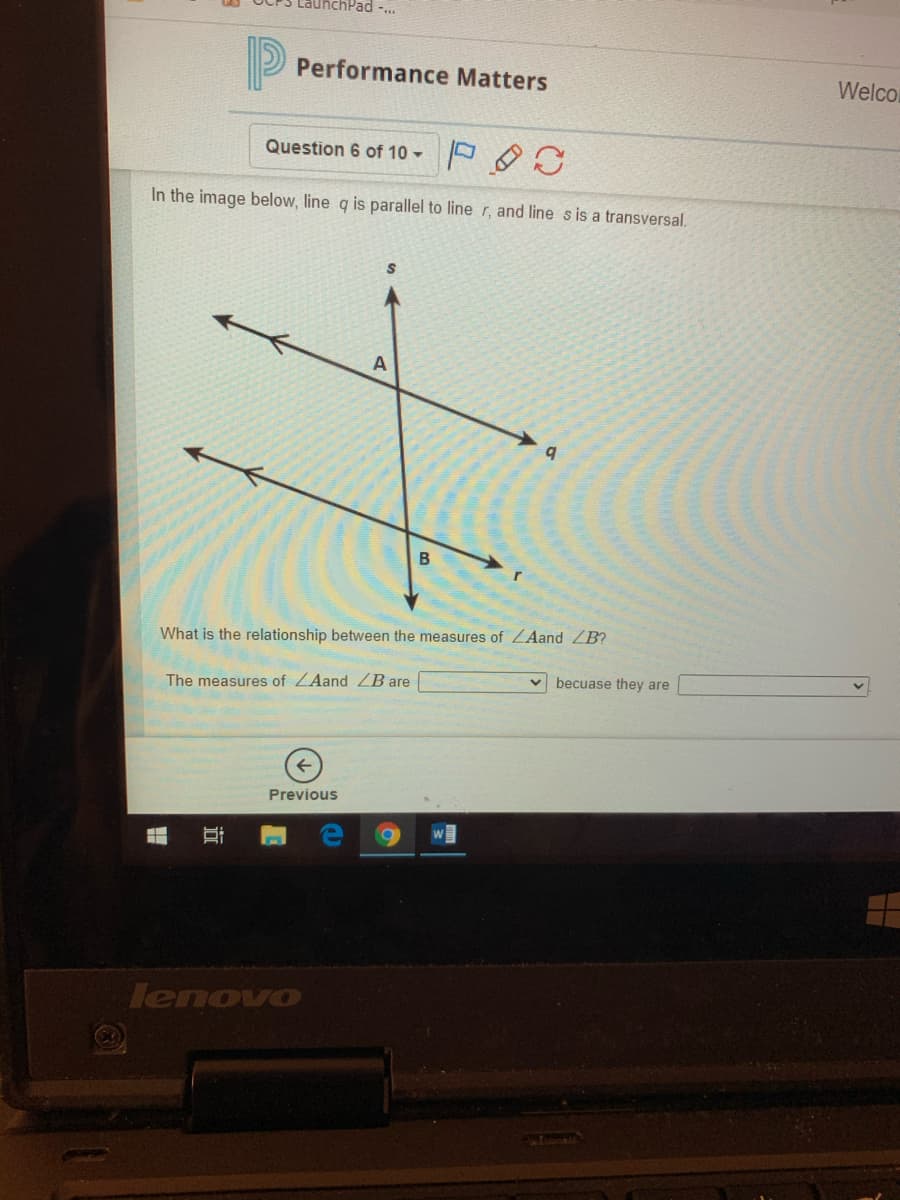 LauhchPad -..
Performance Matters
Welco
Question 6 of 10
In the image below, line q is parallel to line r, and line s is a transversal.
B
What is the relationship between the measures of ZAand ZB?
becuase they are
The measures of ZAand ZB are
Previous
lenovo
