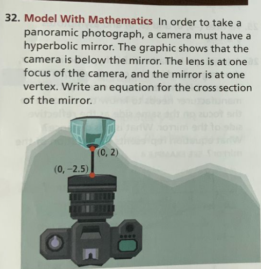32. Model With Mathematics In order to take a
panoramic photograph, a camera must have a
hyperbolic mirror. The graphic shows that the
camera is below the mirror. The lens is at one s
focus of the camera, and the mirror is at one
vertex. Write an equation for the cross section
of the mirror.
(0, 2)
(0, -2.5)