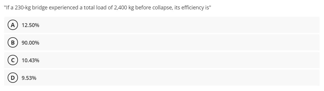 "If a 230-kg bridge experienced a total load of 2,400 kg before collapse, its efficiency is"
A
12.50%
90.00%
10.43%
9.53%
