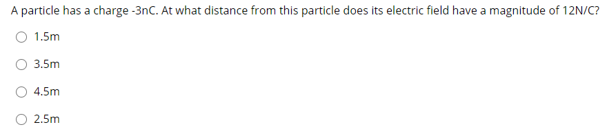 A particle has a charge -3nC. At what distance from this particle does its electric field have a magnitude of 12N/C?
O 1.5m
3.5m
4.5m
O 2.5m
