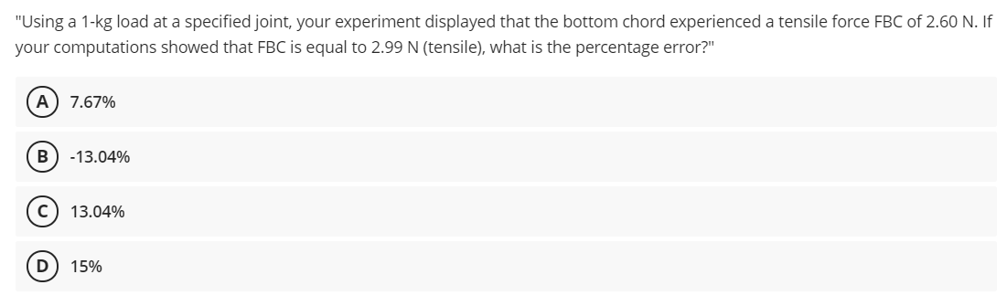 "Using a 1-kg load at a specified joint, your experiment displayed that the bottom chord experienced a tensile force FBC of 2.60 N. If
your computations showed that FBC is equal to 2.99 N (tensile), what is the percentage error?"
А
7.67%
B
-13.04%
13.04%
D
15%
