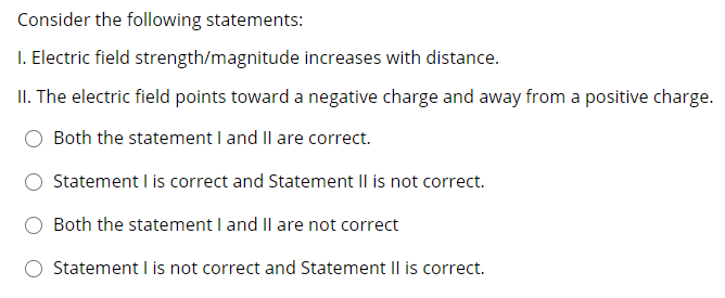 Consider the following statements:
I. Electric field strength/magnitude increases with distance.
II. The electric field points toward a negative charge and away from a positive charge.
Both the statement I and Il are correct.
Statement I is correct and Statement II is not correct.
Both the statement I and IlI are not correct
Statement I is not correct and Statement II is correct.
