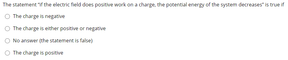 The statement "if the electric field does positive work on a charge, the potential energy of the system decreases" is true if
The charge is negative
O The charge is either positive or negative
No answer (the statement is false)
O The charge is positive
