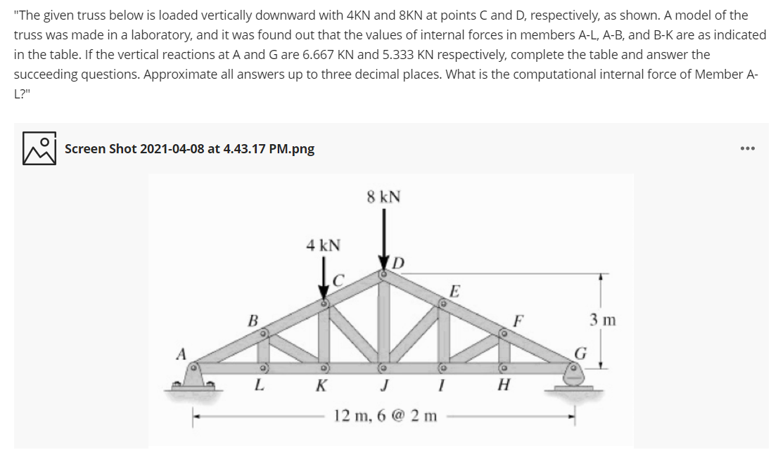 "The given truss below is loaded vertically downward with 4KN and 8KN at points C and D, respectively, as shown. A model of the
truss was made in a laboratory, and it was found out that the values of internal forces in members A-L, A-B, and B-K are as indicated
in the table. If the vertical reactions at A and G are 6.667 KN and 5.333 KN respectively, complete the table and answer the
succeeding questions. Approximate all answers up to three decimal places. What is the computational internal force of Member A-
L?"
Screen Shot 2021-04-08 at 4.43.17 PM.png
8 kN
4 kN
ID
E
B
F
3 m
A
L K JI
H
12 m, 6 @ 2 m
