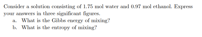 Consider a solution consisting of 1.75 mol water and 0.97 mol ethanol. Express
your answers in three significant figures.
a. What is the Gibbs energy of mixing?
b. What is the entropy of mixing?
