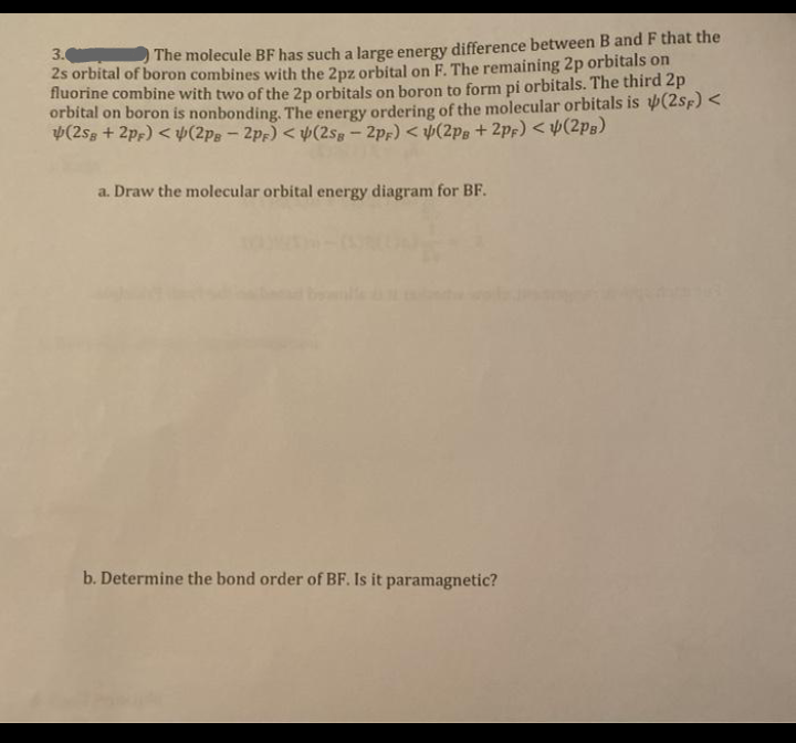 3. The molecule BF has such a large energy difference between B and F that the
2s orbital of boron combines with the 2pz orbital on F. The remaining 2p orbitals on
fluorine combine with two of the 2p orbitals on boron to form pi orbitals. The third 2p
orbital on boron is nonbonding. The energy ordering of the molecular orbitals is (2sF) <
4(2sg + 2pf) < Þ(2pg - 2pf) < y(2sg-2pf) < (2pg + 2pf) < (2pB)
a. Draw the molecular orbital energy diagram for BF.
b. Determine the bond order of BF. Is it paramagnetic?
