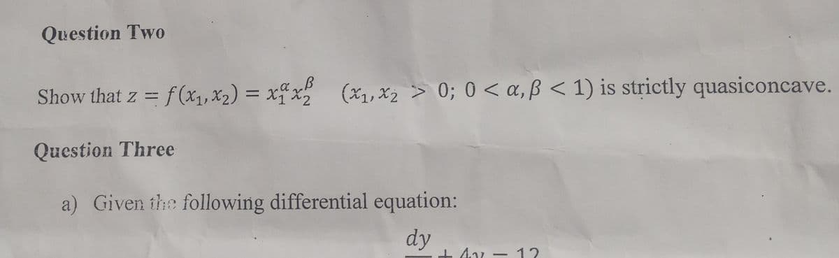 Question Two
Show that z = f(x₁, x₂) = xxx2² (x₁, x₂ > 0; 0<a, ß < 1) is strictly quasiconcave.
Question Three
a) Given the following differential equation:
dy
+47
+ 4v - 12