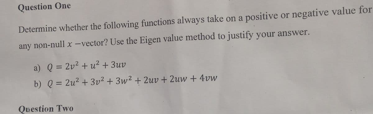 Question One
Determine whether the following functions always take on a positive or negative value for
any non-null x-vector? Use the Eigen value method to justify your answer.
a) Q = 2v² + u² + 3uv
b) Q = 2u² + 3v² + 3w² + 2uv + 2uw + 4vw
Question Two