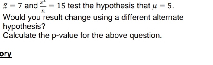 S²
x = 7 and = = 15 test the hypothesis that μ = 5.
-
n
Would you result change using a different alternate
hypothesis?
Calculate the p-value for the above question.
ory